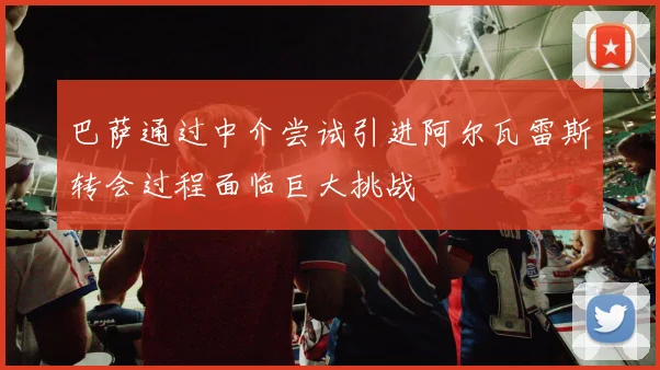 巴萨通过中介尝试引进阿尔瓦雷斯转会过程面临巨大挑战