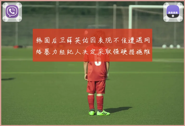 韩国后卫薛英佑因表现不佳遭遇网络暴力经纪人决定采取强硬措施维护权益