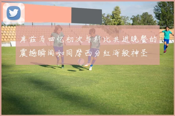 库兹马回忆初次与科比共进晚餐的震撼瞬间如同摩西分红海般神圣