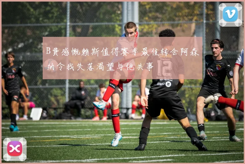 B费感慨赖斯值得赛季最佳转会阿森纳令我失落渴望与他共事
