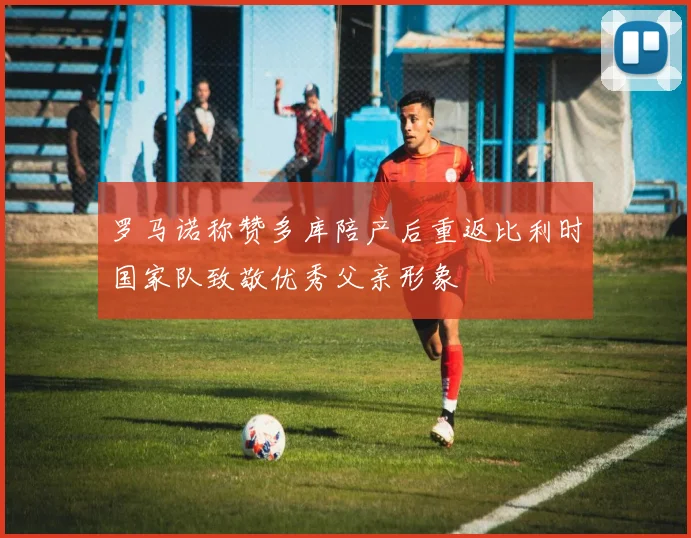 罗马诺称赞多库陪产后重返比利时国家队致敬优秀父亲形象