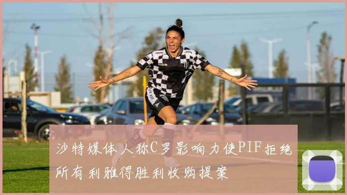 沙特媒体人称C罗影响力使PIF拒绝所有利雅得胜利收购提案