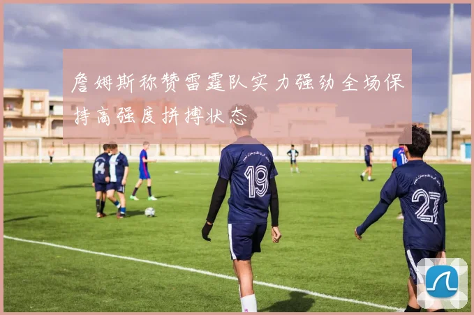 詹姆斯称赞雷霆队实力强劲全场保持高强度拼搏状态