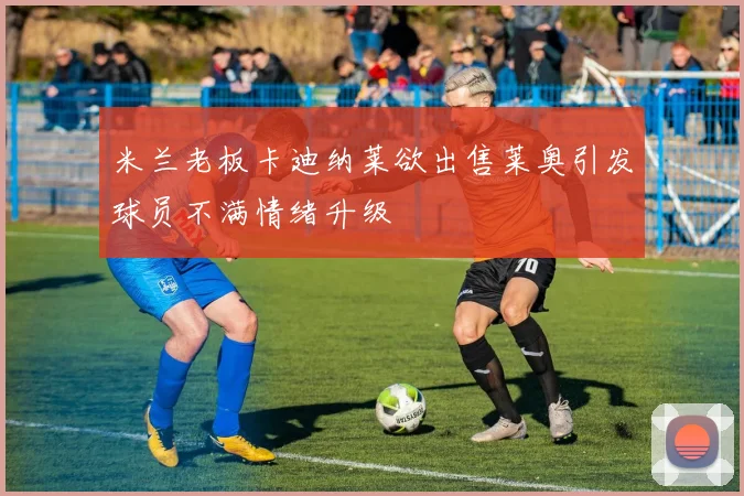 米兰老板卡迪纳莱欲出售莱奥引发球员不满情绪升级