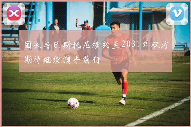 国米与巴斯托尼续约至2031年双方期待继续携手前行